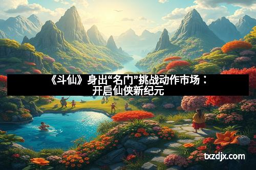 《斗仙》身出“名门”挑战动作市场：开启仙侠新纪元